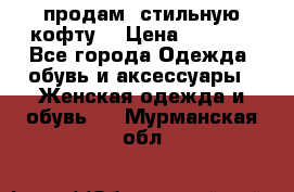 продам  стильную кофту  › Цена ­ 6 900 - Все города Одежда, обувь и аксессуары » Женская одежда и обувь   . Мурманская обл.